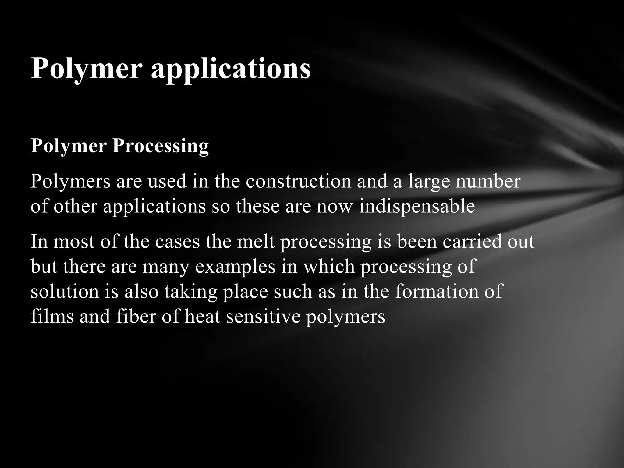 Polymer applications

Polymer Processing
Polymers are used in the construction and a large number
of other applications so these are now indispensable
In most of the cases the melt processing is been carried out
but there are many examples in which processing of
solution is also taking place such as in the formation of
films and fiber of heat sensitive polymers
 
