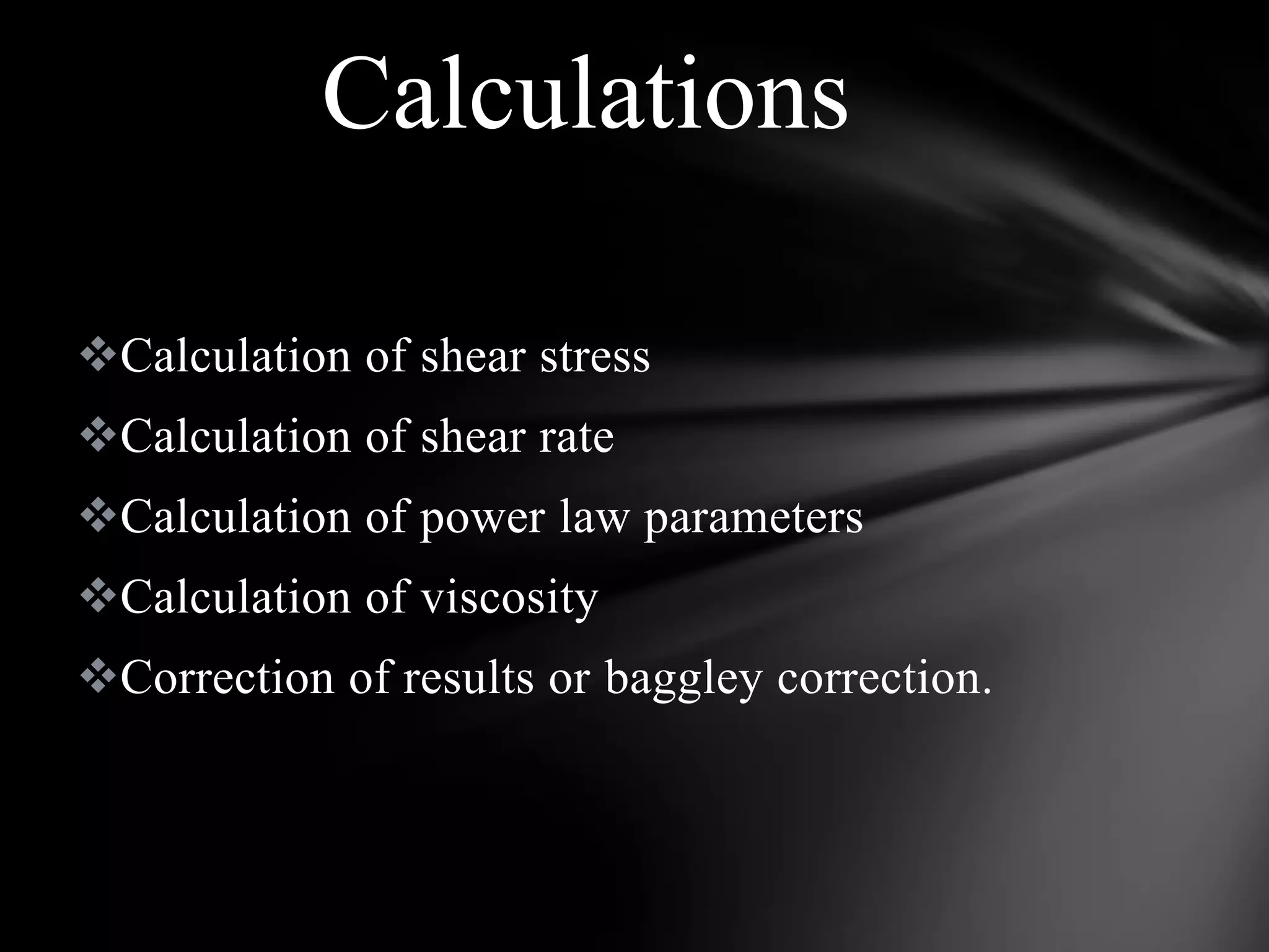 Calculations

Calculation of shear stress
Calculation of shear rate
Calculation of power law parameters
Calculation of viscosity
Correction of results or baggley correction.
 