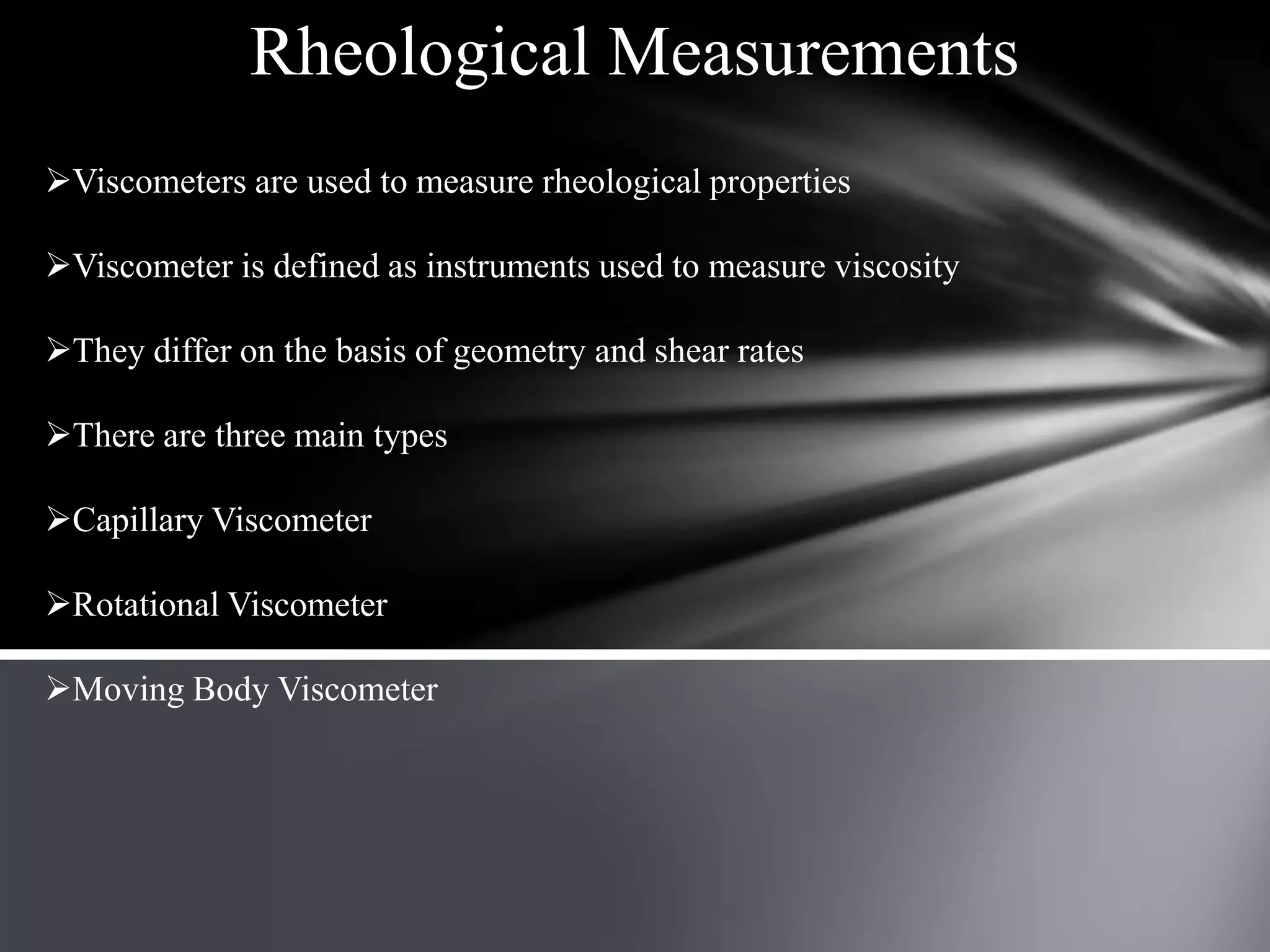 Rheological Measurements
Viscometers are used to measure rheological properties

Viscometer is defined as instruments used to measure viscosity

They differ on the basis of geometry and shear rates

There are three main types

Capillary Viscometer

Rotational Viscometer

Moving Body Viscometer
 