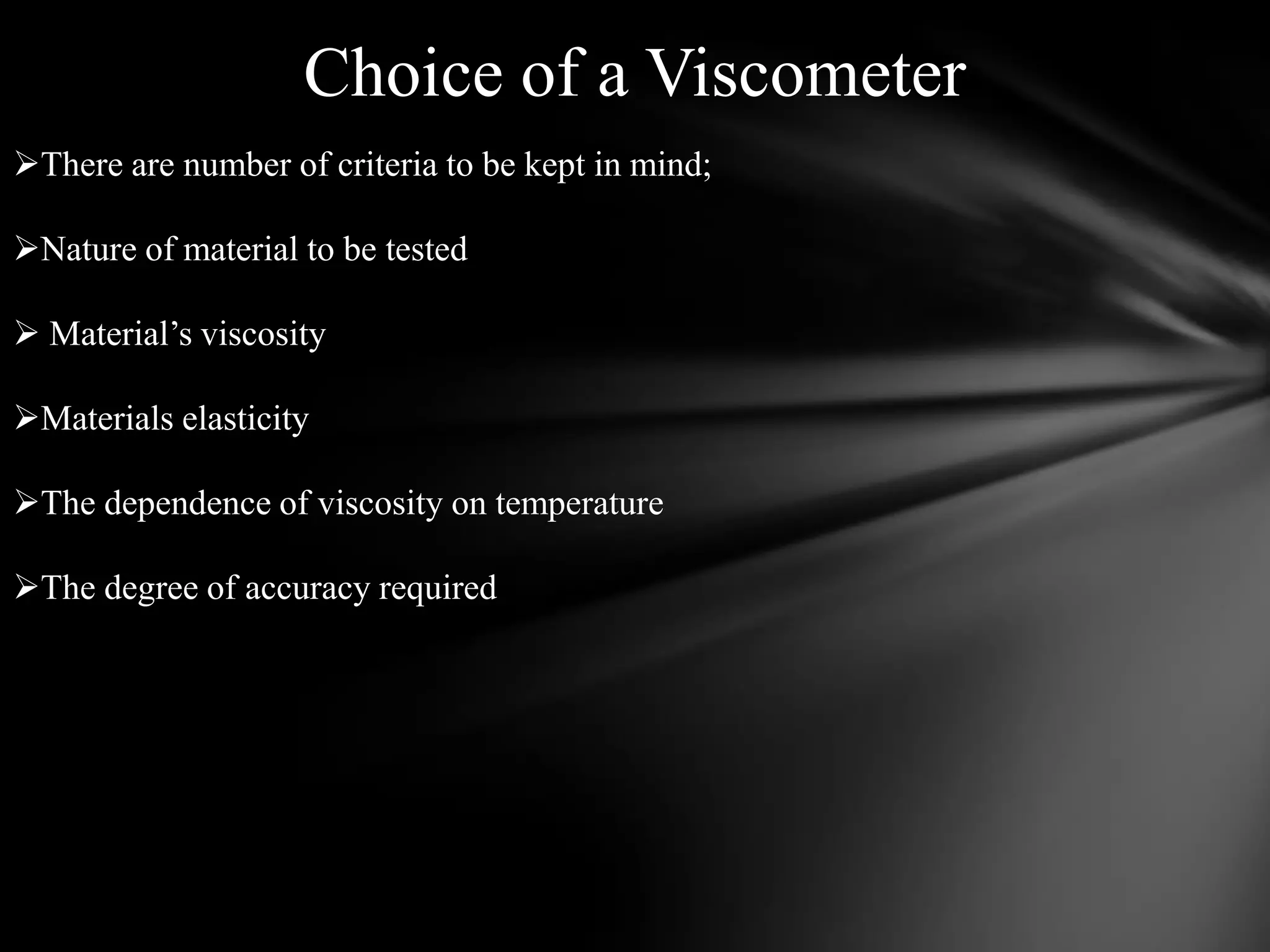 Choice of a Viscometer
There are number of criteria to be kept in mind;

Nature of material to be tested

 Material’s viscosity

Materials elasticity

The dependence of viscosity on temperature

The degree of accuracy required
 