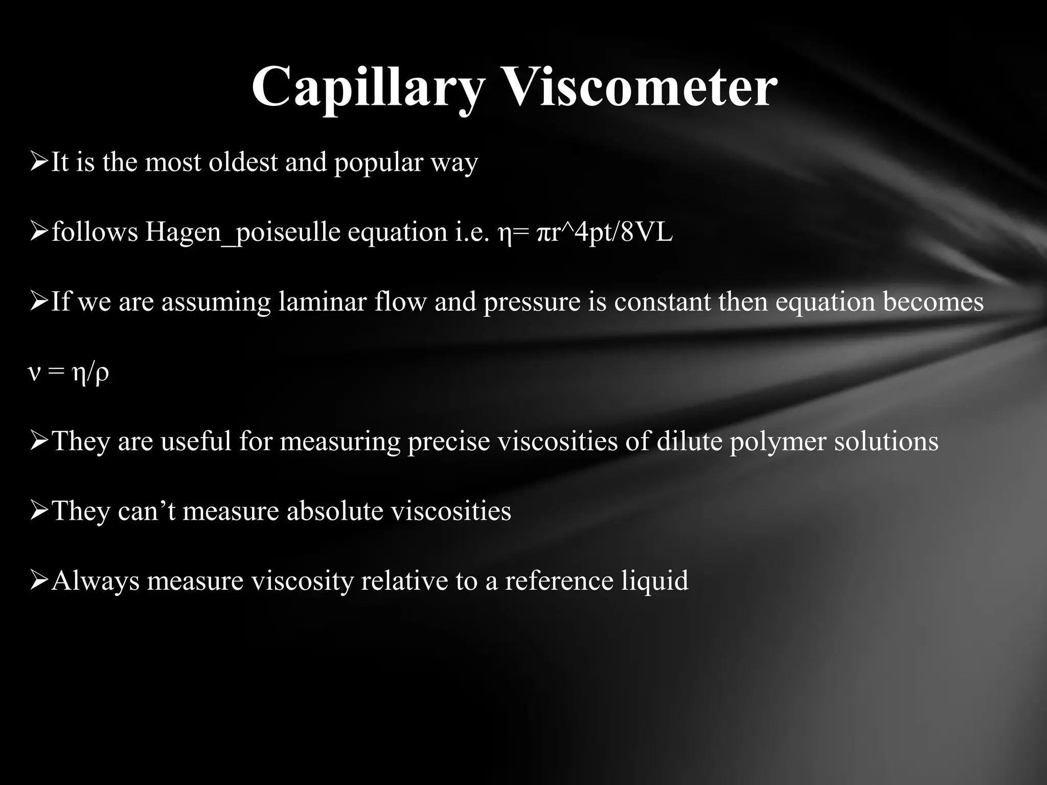 Capillary Viscometer
It is the most oldest and popular way

follows Hagen_poiseulle equation i.e. η= πr^4pt/8VL

If we are assuming laminar flow and pressure is constant then equation becomes

ν = η/ρ

They are useful for measuring precise viscosities of dilute polymer solutions

They can’t measure absolute viscosities

Always measure viscosity relative to a reference liquid
 