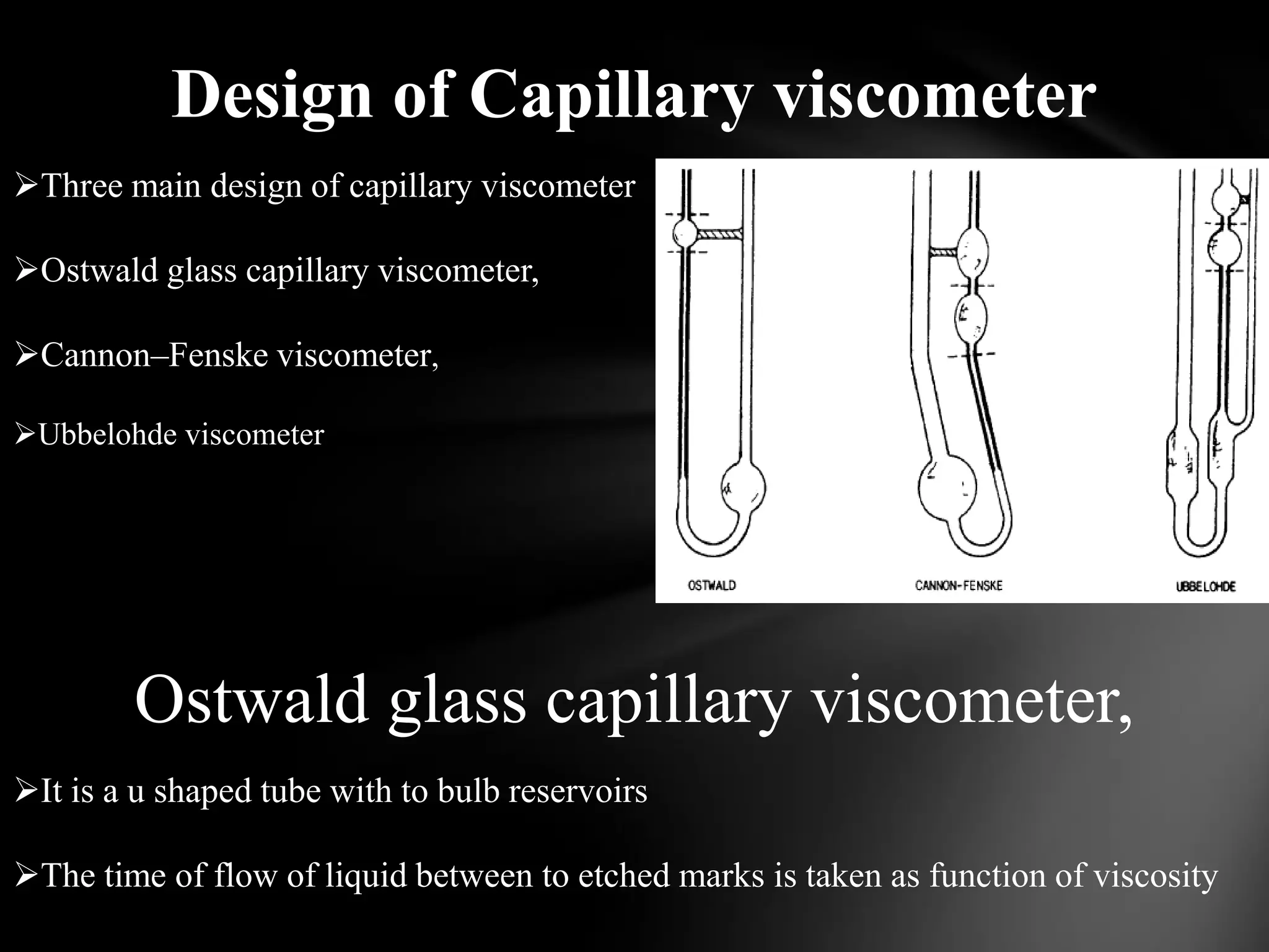 Design of Capillary viscometer
Three main design of capillary viscometer

Ostwald glass capillary viscometer,

Cannon–Fenske viscometer,

Ubbelohde viscometer




        Ostwald glass capillary viscometer,
It is a u shaped tube with to bulb reservoirs

The time of flow of liquid between to etched marks is taken as function of viscosity
 