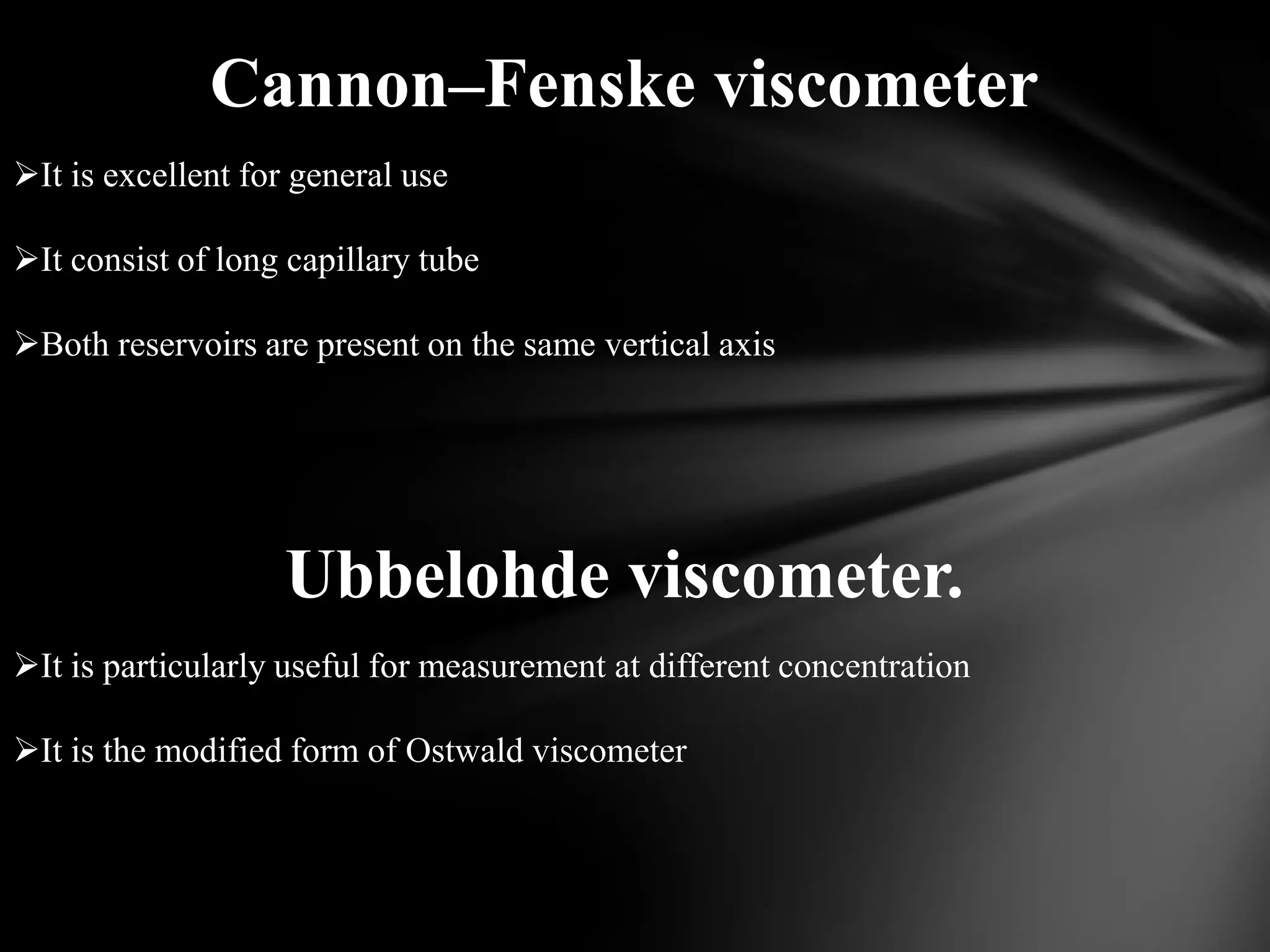 Cannon–Fenske viscometer
It is excellent for general use

It consist of long capillary tube

Both reservoirs are present on the same vertical axis




                   Ubbelohde viscometer.
It is particularly useful for measurement at different concentration

It is the modified form of Ostwald viscometer
 