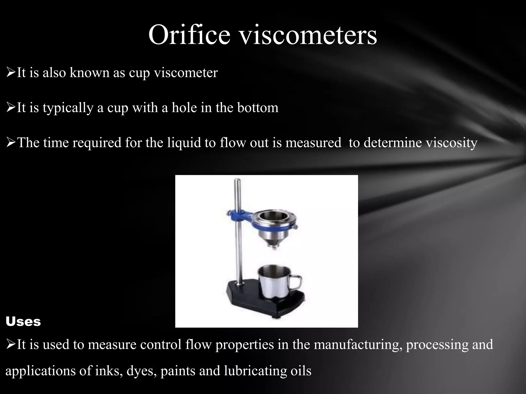Orifice viscometers
It is also known as cup viscometer

It is typically a cup with a hole in the bottom

The time required for the liquid to flow out is measured to determine viscosity




Uses
It is used to measure control flow properties in the manufacturing, processing and
applications of inks, dyes, paints and lubricating oils
 