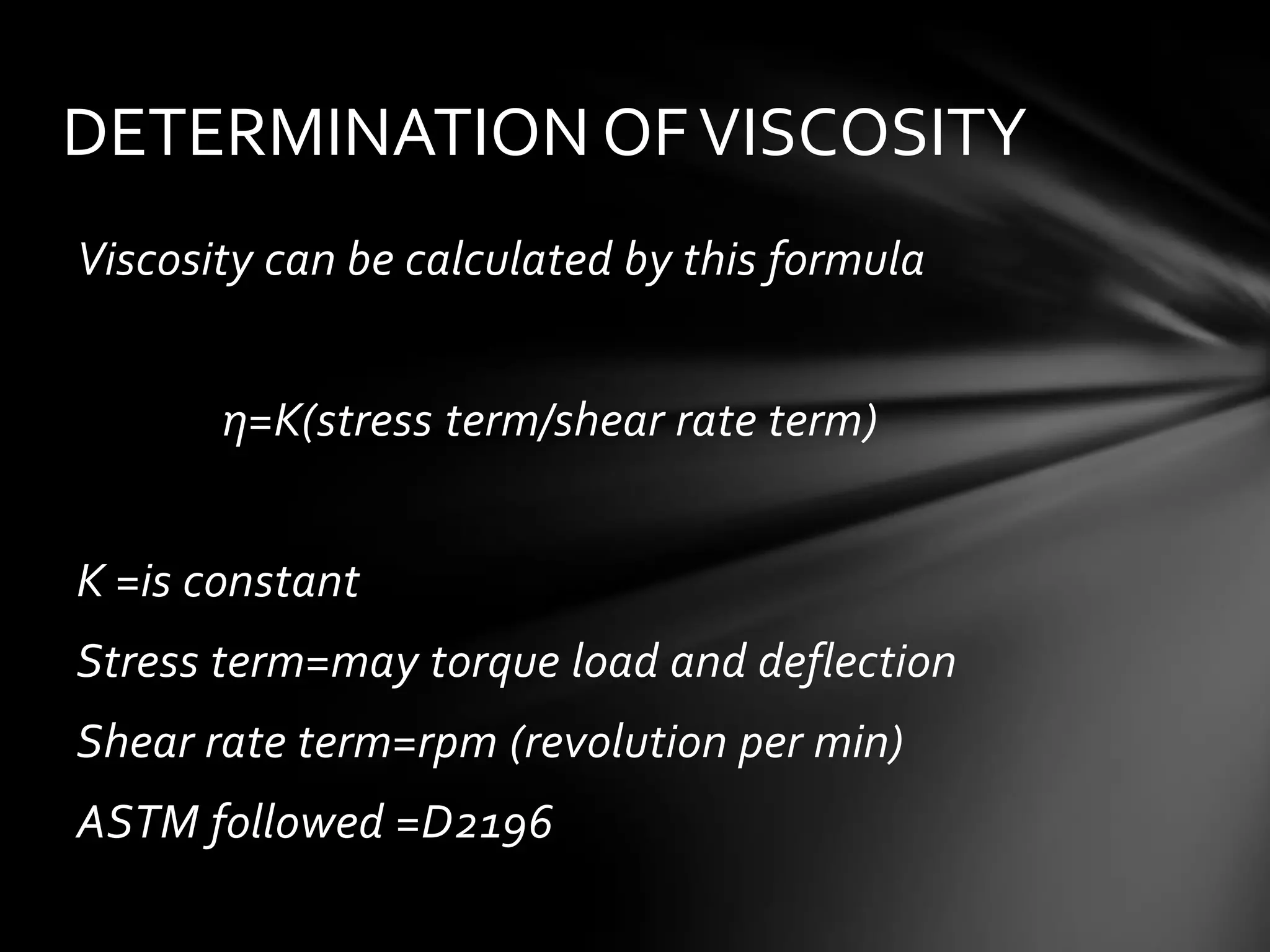 DETERMINATION OF VISCOSITY
Viscosity can be calculated by this formula


       η=K(stress term/shear rate term)


K =is constant
Stress term=may torque load and deflection
Shear rate term=rpm (revolution per min)
ASTM followed =D2196
 