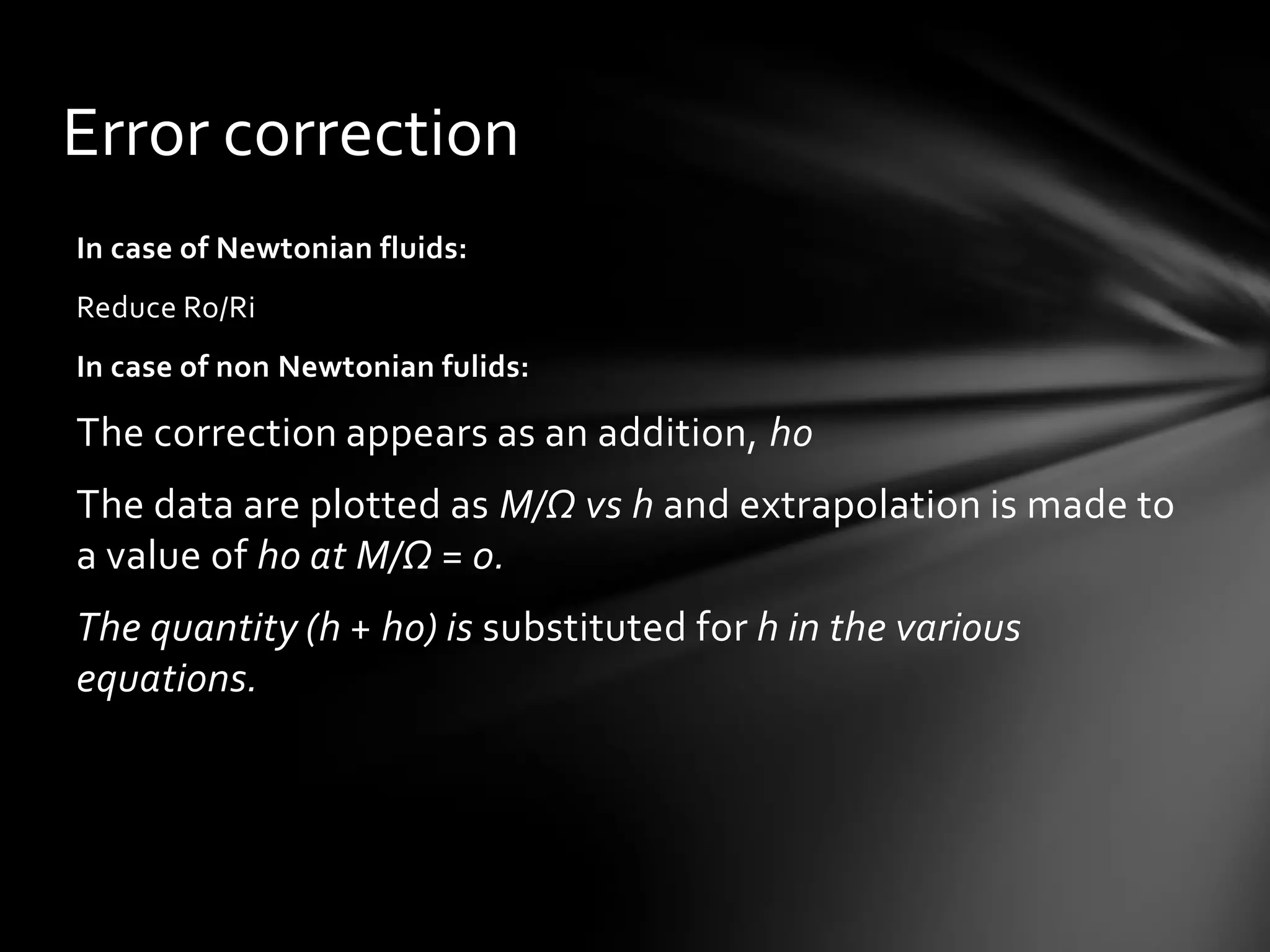 Error correction
In case of Newtonian fluids:
Reduce Ro/Ri
In case of non Newtonian fulids:

The correction appears as an addition, ho
The data are plotted as M/Ω vs h and extrapolation is made to
a value of ho at M/Ω = 0.
The quantity (h + ho) is substituted for h in the various
equations.
 