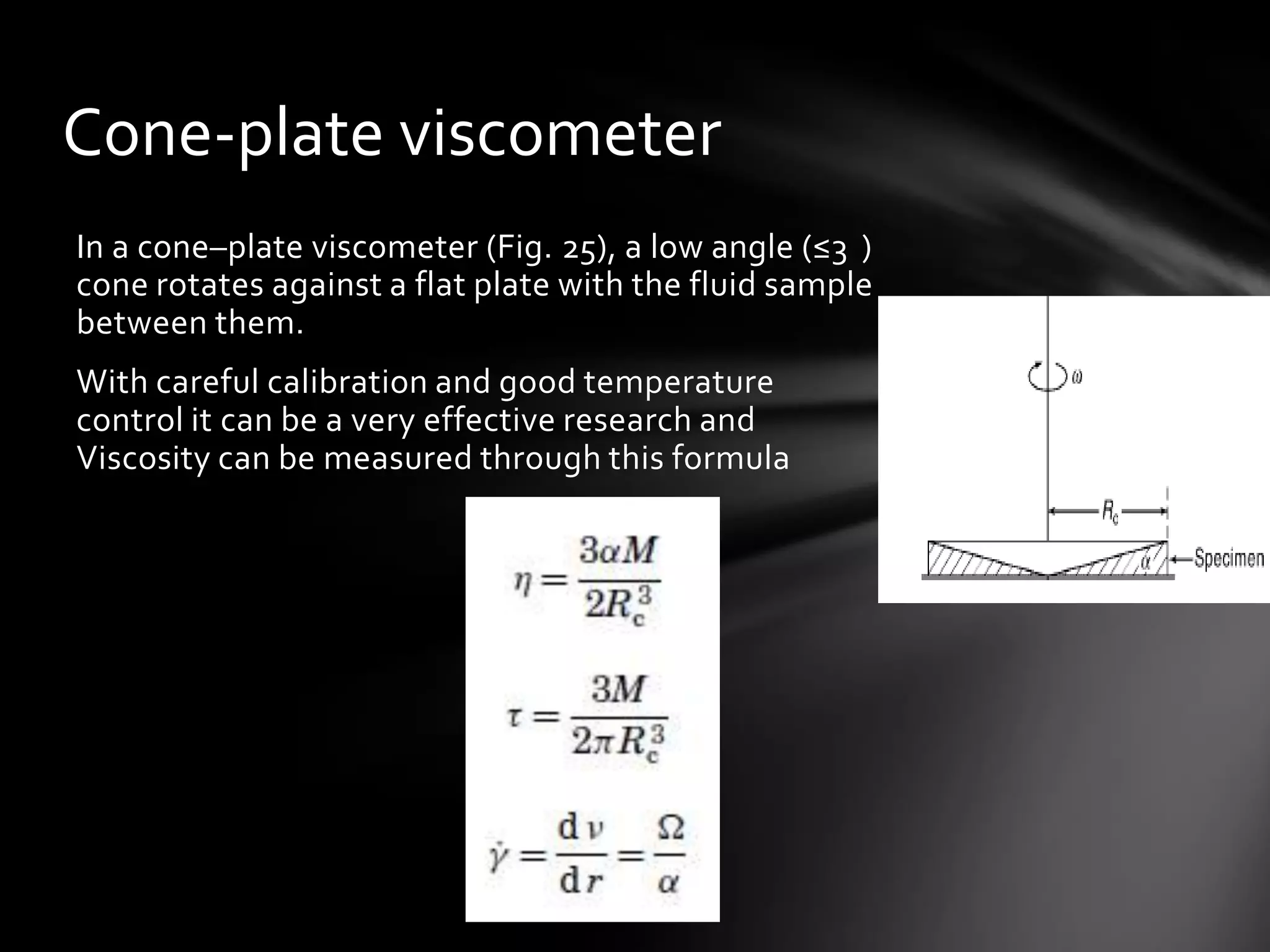 Cone-plate viscometer
In a cone–plate viscometer (Fig. 25), a low angle (≤3 )
cone rotates against a flat plate with the fluid sample
between them.
With careful calibration and good temperature
control it can be a very effective research and
Viscosity can be measured through this formula
 