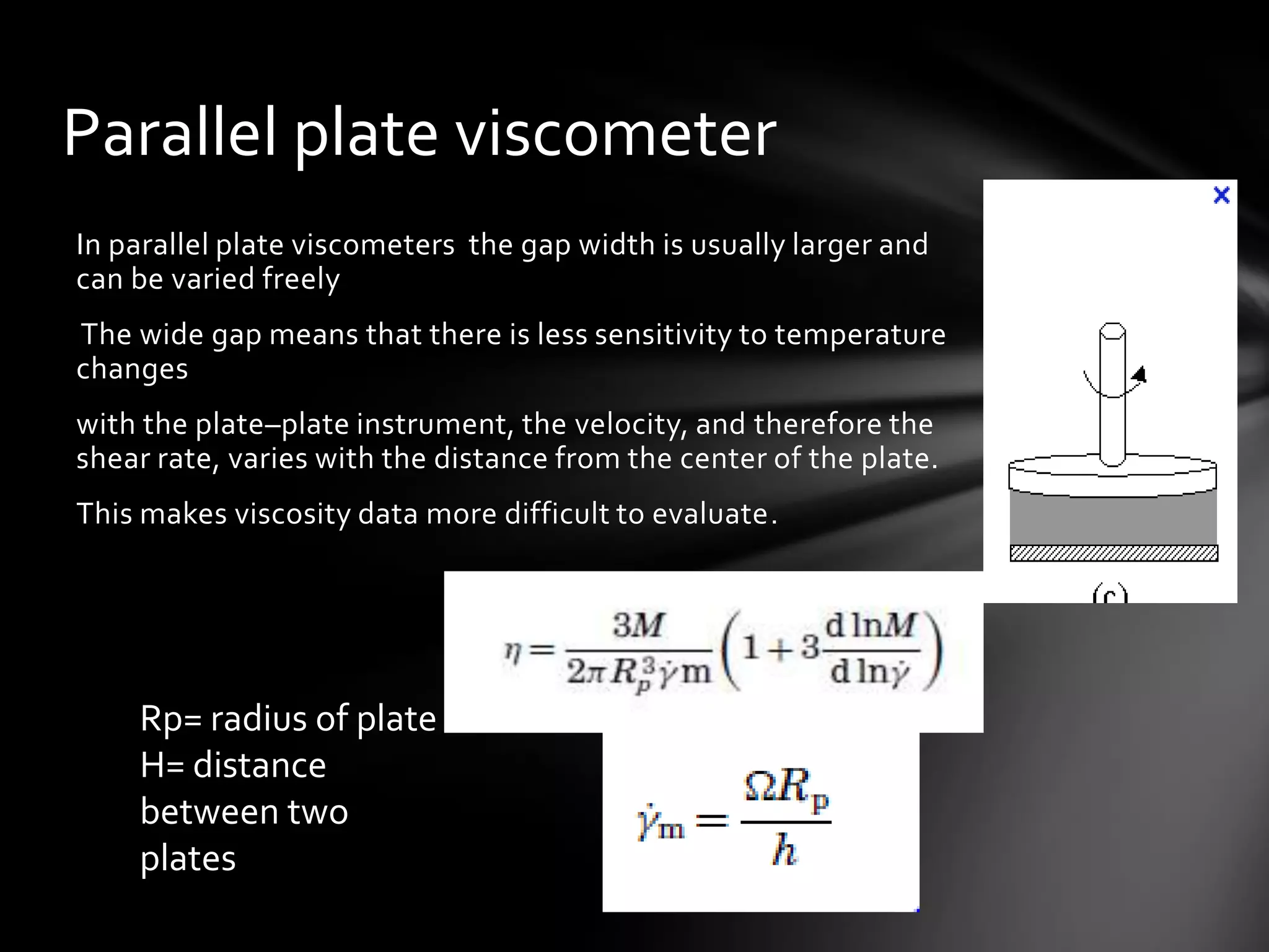 Parallel plate viscometer
In parallel plate viscometers the gap width is usually larger and
can be varied freely
The wide gap means that there is less sensitivity to temperature
changes
with the plate–plate instrument, the velocity, and therefore the
shear rate, varies with the distance from the center of the plate.
This makes viscosity data more difficult to evaluate.




    Rp= radius of plate
    H= distance
    between two
    plates
 