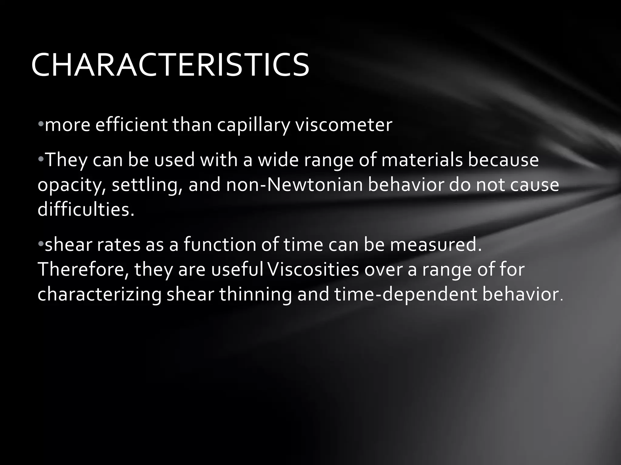 CHARACTERISTICS
•more efficient than capillary viscometer
•They can be used with a wide range of materials because
opacity, settling, and non-Newtonian behavior do not cause
difficulties.
•shear rates as a function of time can be measured.
Therefore, they are useful Viscosities over a range of for
characterizing shear thinning and time-dependent behavior .
 