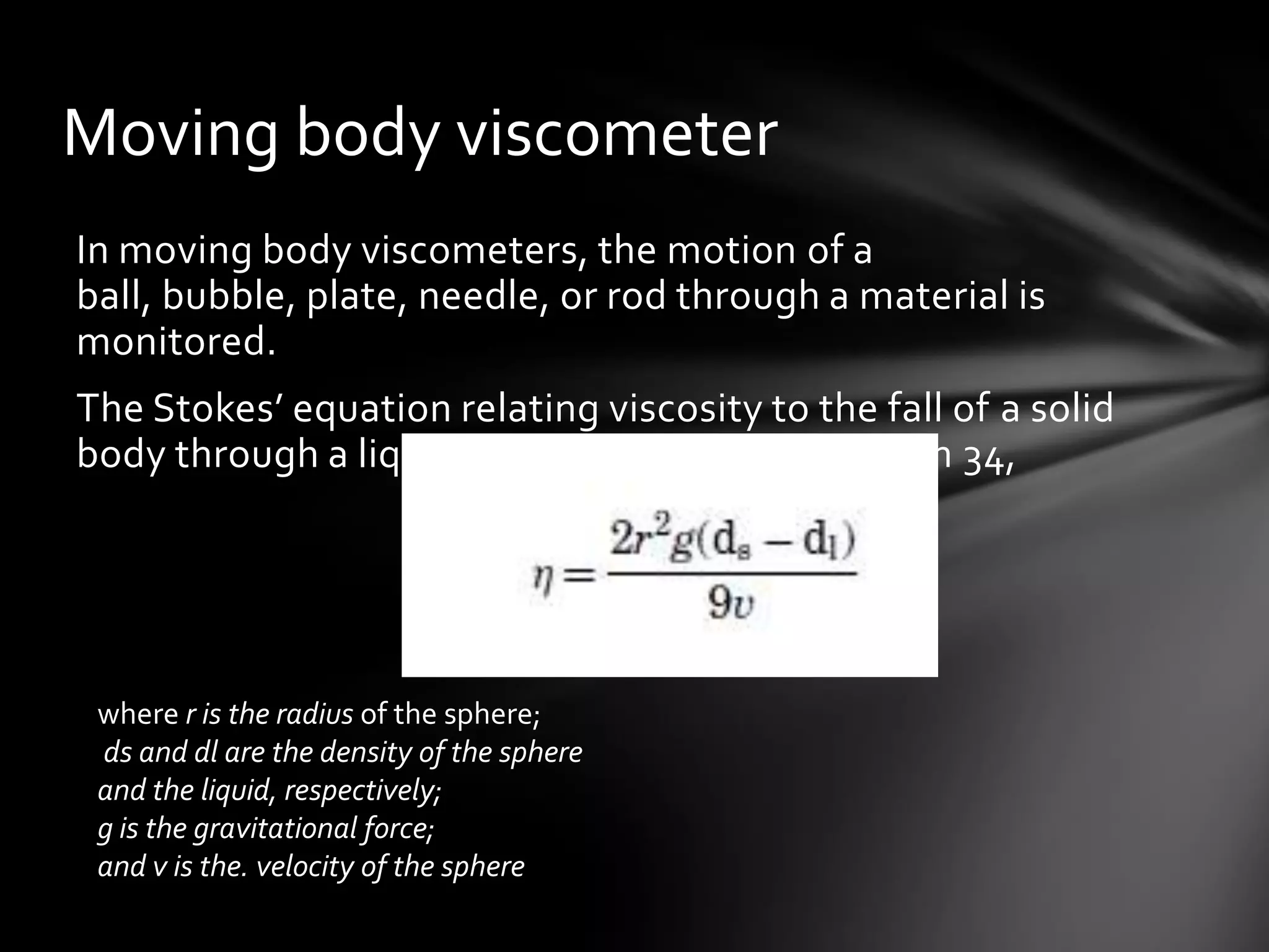 Moving body viscometer
In moving body viscometers, the motion of a
ball, bubble, plate, needle, or rod through a material is
monitored.
The Stokes’ equation relating viscosity to the fall of a solid
body through a liquid may be written as equation 34,




 where r is the radius of the sphere;
 ds and dl are the density of the sphere
 and the liquid, respectively;
 g is the gravitational force;
 and v is the. velocity of the sphere
 