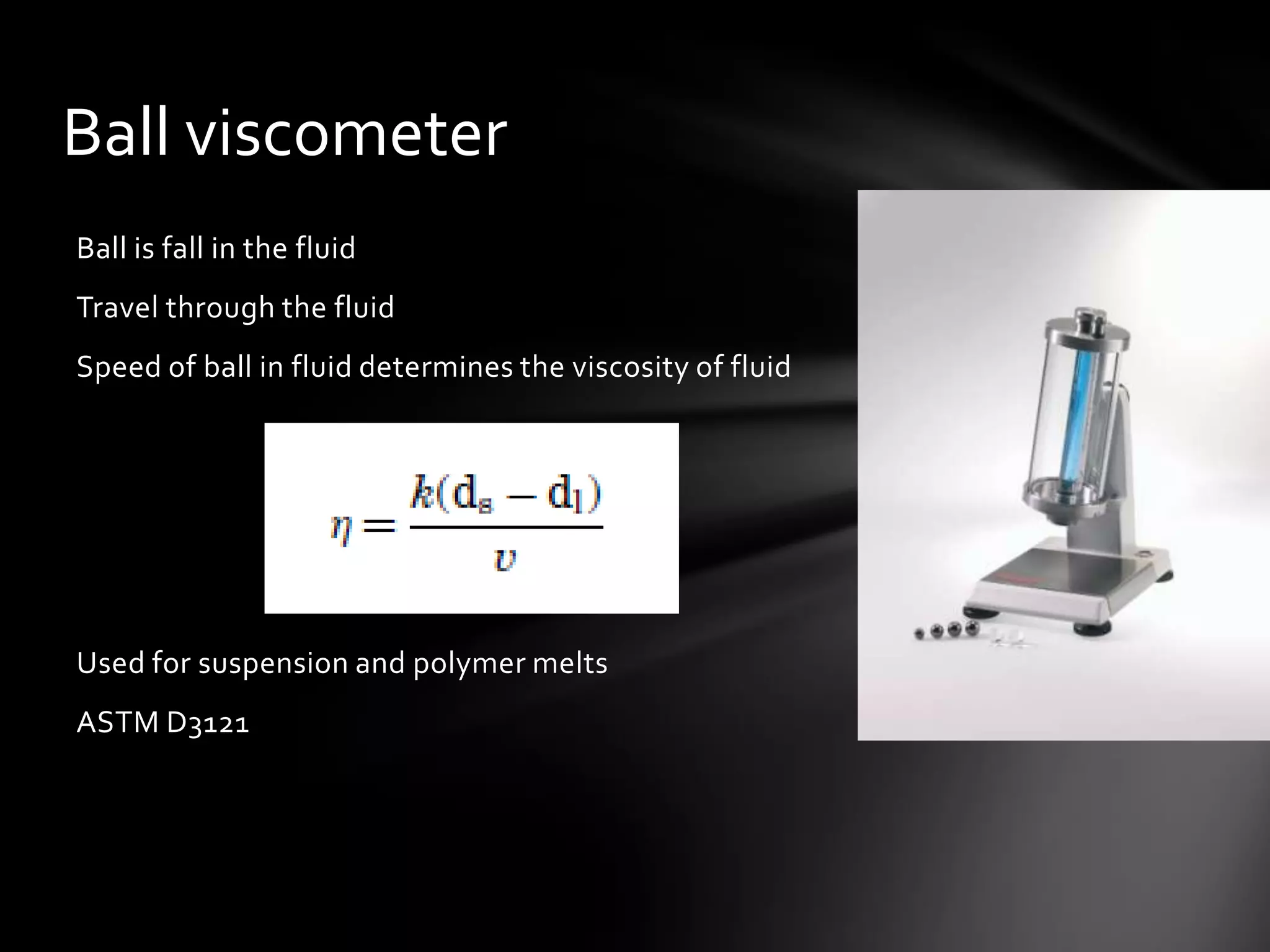 Ball viscometer
Ball is fall in the fluid
Travel through the fluid
Speed of ball in fluid determines the viscosity of fluid




Used for suspension and polymer melts
ASTM D3121
 