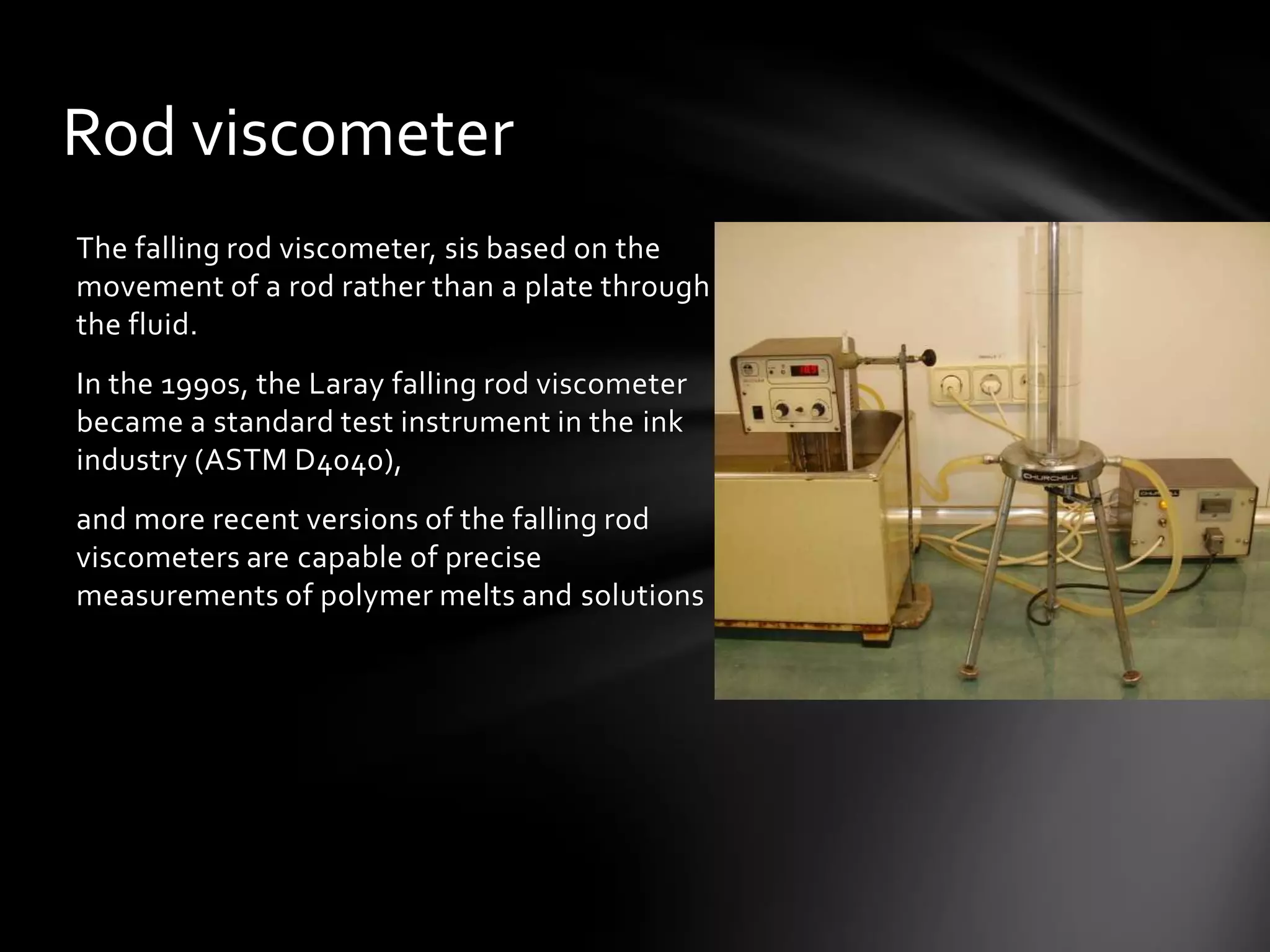Rod viscometer
The falling rod viscometer, sis based on the
movement of a rod rather than a plate through
the fluid.
In the 1990s, the Laray falling rod viscometer
became a standard test instrument in the ink
industry (ASTM D4040),
and more recent versions of the falling rod
viscometers are capable of precise
measurements of polymer melts and solutions
 