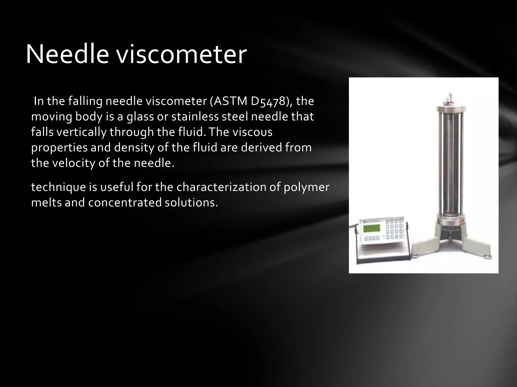 Needle viscometer
 In the falling needle viscometer (ASTM D5478), the
moving body is a glass or stainless steel needle that
falls vertically through the fluid. The viscous
properties and density of the fluid are derived from
the velocity of the needle.
technique is useful for the characterization of polymer
melts and concentrated solutions.
 