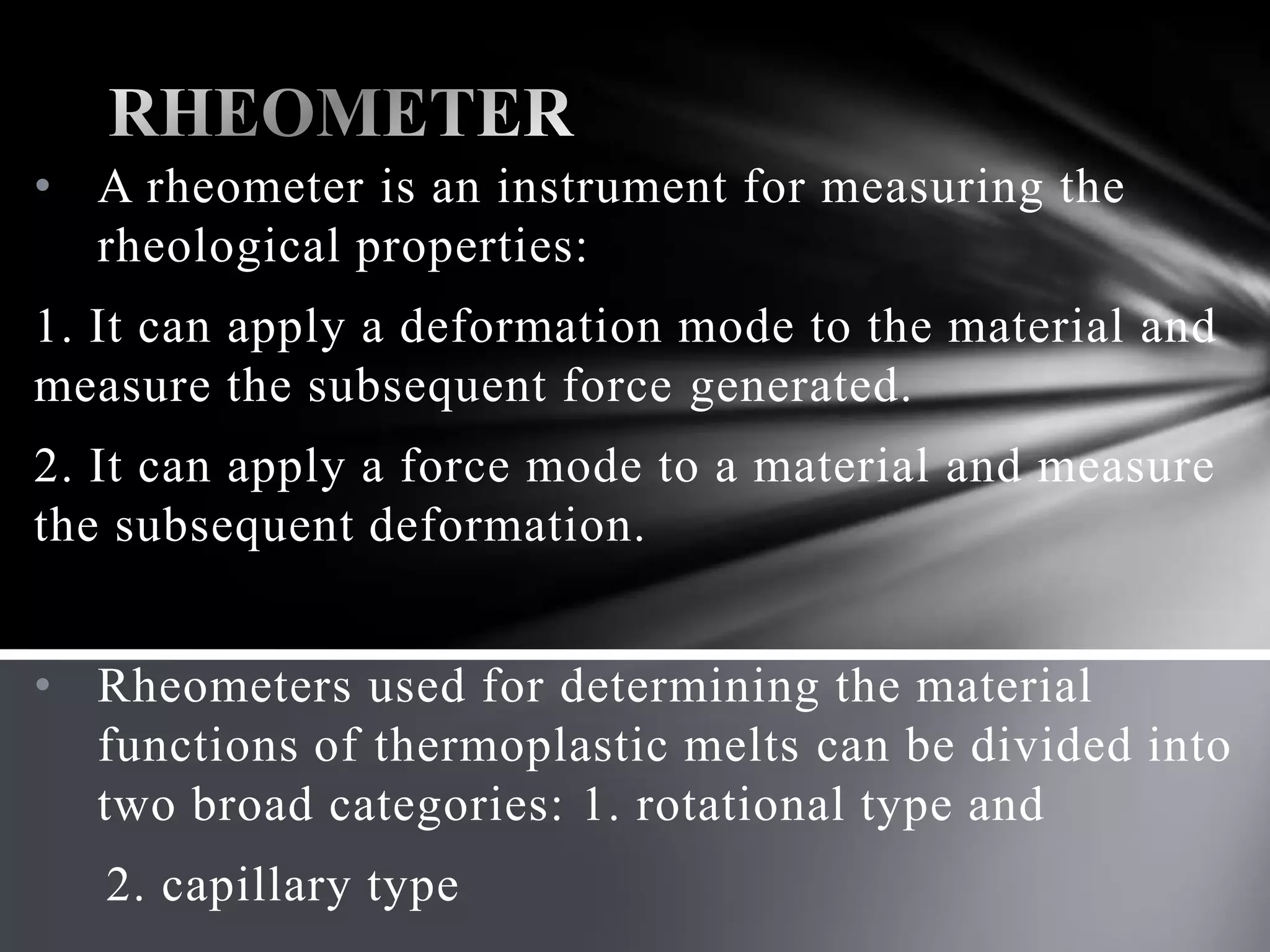 • A rheometer is an instrument for measuring the
  rheological properties:
1. It can apply a deformation mode to the material and
measure the subsequent force generated.
2. It can apply a force mode to a material and measure
the subsequent deformation.


• Rheometers used for determining the material
  functions of thermoplastic melts can be divided into
  two broad categories: 1. rotational type and
   2. capillary type
 
