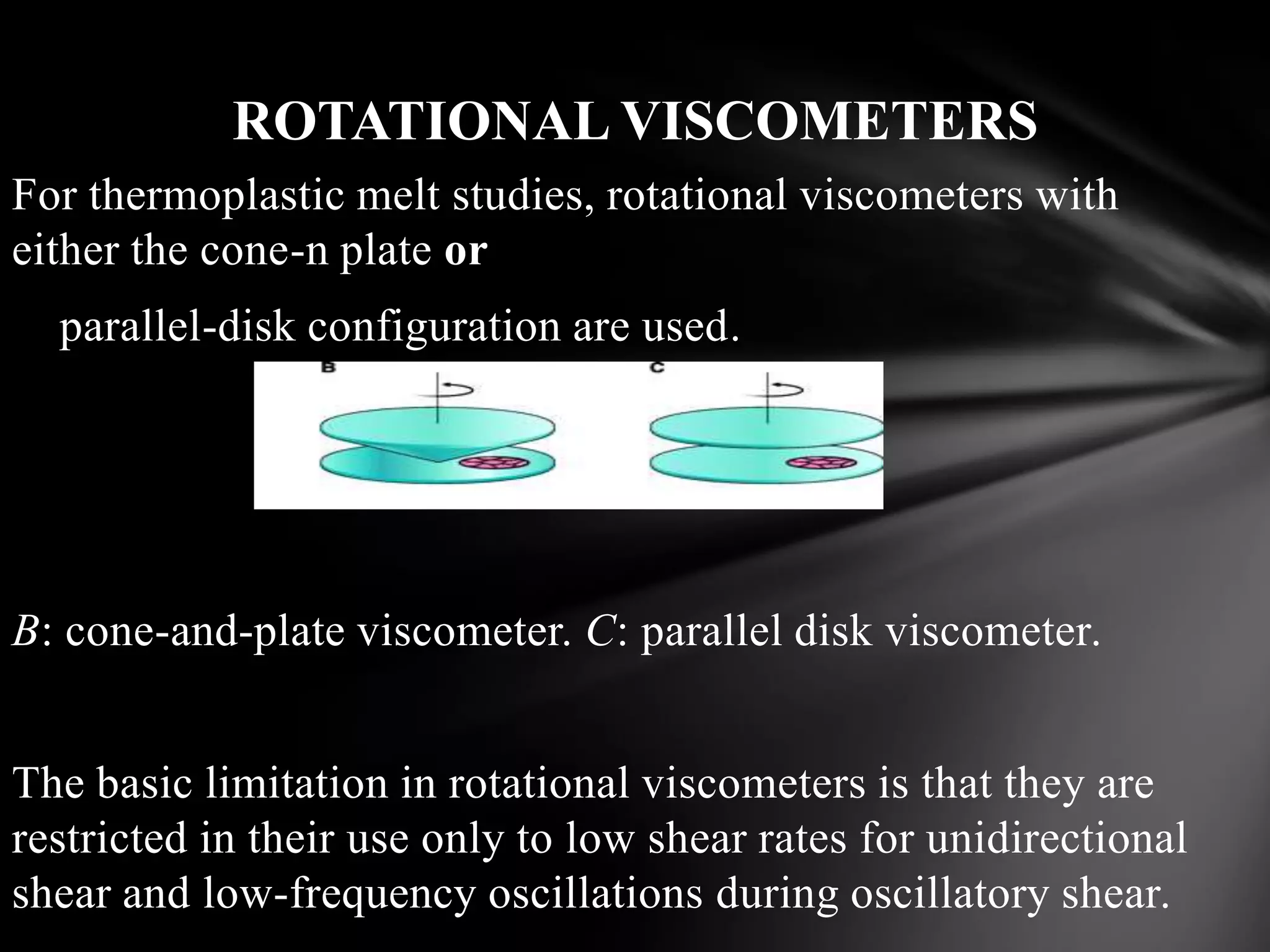 ROTATIONAL VISCOMETERS
For thermoplastic melt studies, rotational viscometers with
either the cone-n plate or
  parallel-disk configuration are used.




B: cone-and-plate viscometer. C: parallel disk viscometer.


The basic limitation in rotational viscometers is that they are
restricted in their use only to low shear rates for unidirectional
shear and low-frequency oscillations during oscillatory shear.
 