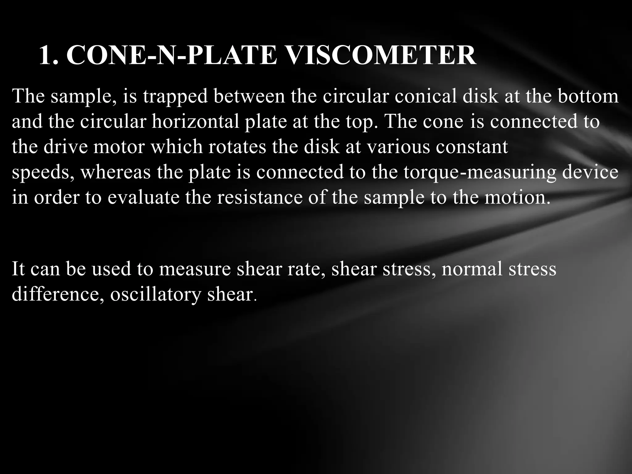 1. CONE-N-PLATE VISCOMETER
The sample, is trapped between the circular conical disk at the bottom
and the circular horizontal plate at the top. The cone is connected to
the drive motor which rotates the disk at various constant
speeds, whereas the plate is connected to the torque-measuring device
in order to evaluate the resistance of the sample to the motion.


It can be used to measure shear rate, shear stress, normal stress
difference, oscillatory shear .
 