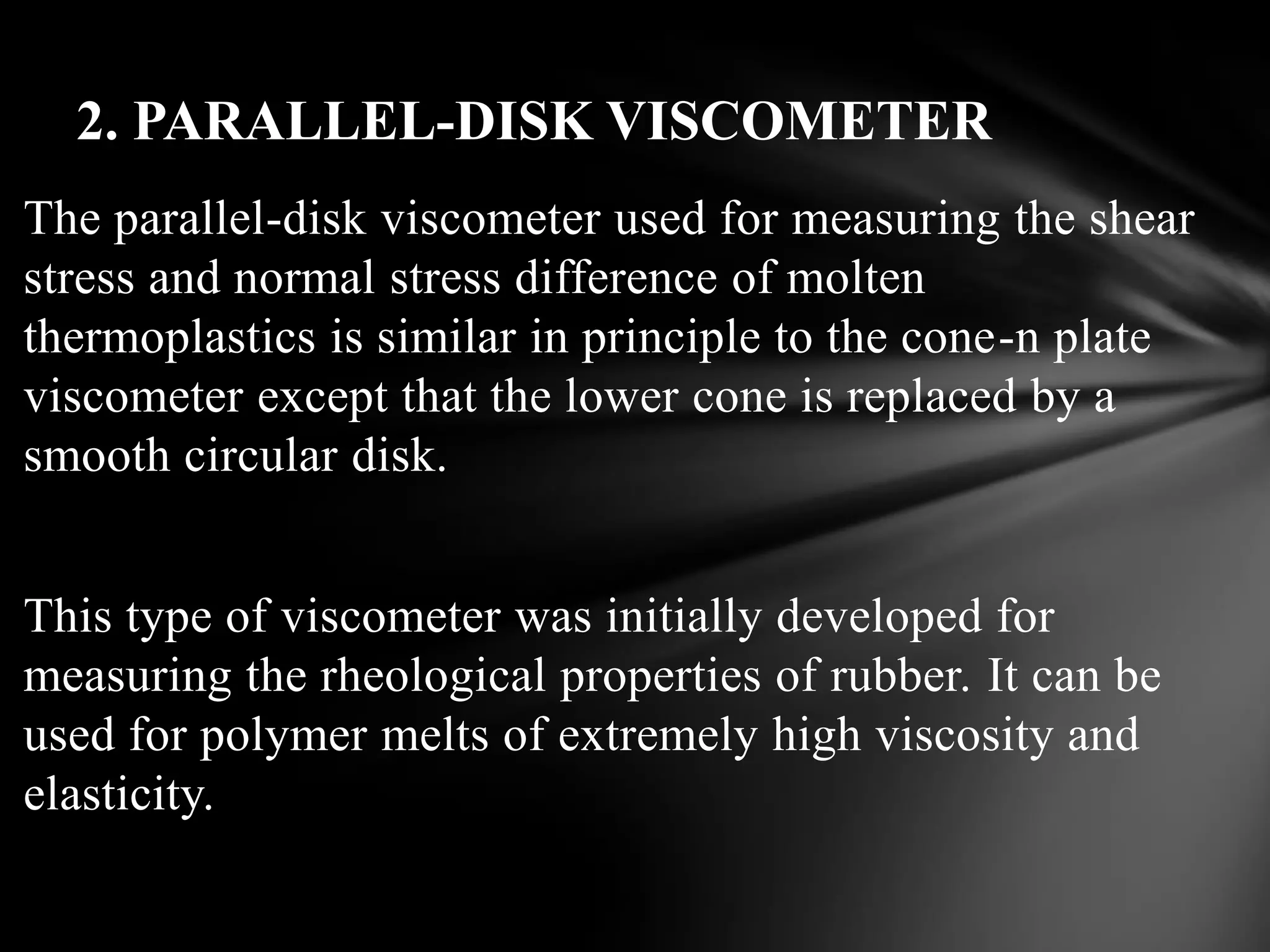 2. PARALLEL-DISK VISCOMETER
The parallel-disk viscometer used for measuring the shear
stress and normal stress difference of molten
thermoplastics is similar in principle to the cone-n plate
viscometer except that the lower cone is replaced by a
smooth circular disk.


This type of viscometer was initially developed for
measuring the rheological properties of rubber. It can be
used for polymer melts of extremely high viscosity and
elasticity.
 