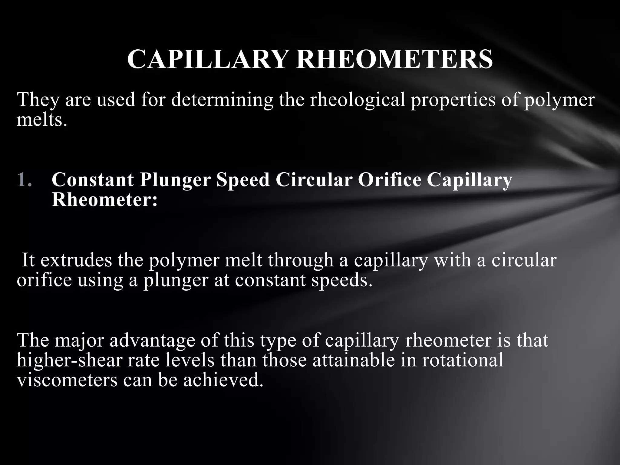CAPILLARY RHEOMETERS
They are used for determining the rheological properties of polymer
melts.

1. Constant Plunger Speed Circular Orifice Capillary
   Rheometer:

It extrudes the polymer melt through a capillary with a circular
orifice using a plunger at constant speeds.

The major advantage of this type of capillary rheometer is that
higher-shear rate levels than those attainable in rotational
viscometers can be achieved.
 