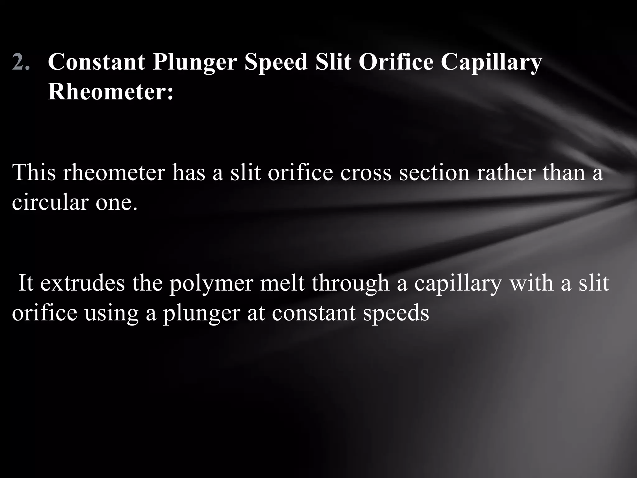 2. Constant Plunger Speed Slit Orifice Capillary
   Rheometer:


This rheometer has a slit orifice cross section rather than a
circular one.


 It extrudes the polymer melt through a capillary with a slit
orifice using a plunger at constant speeds
 