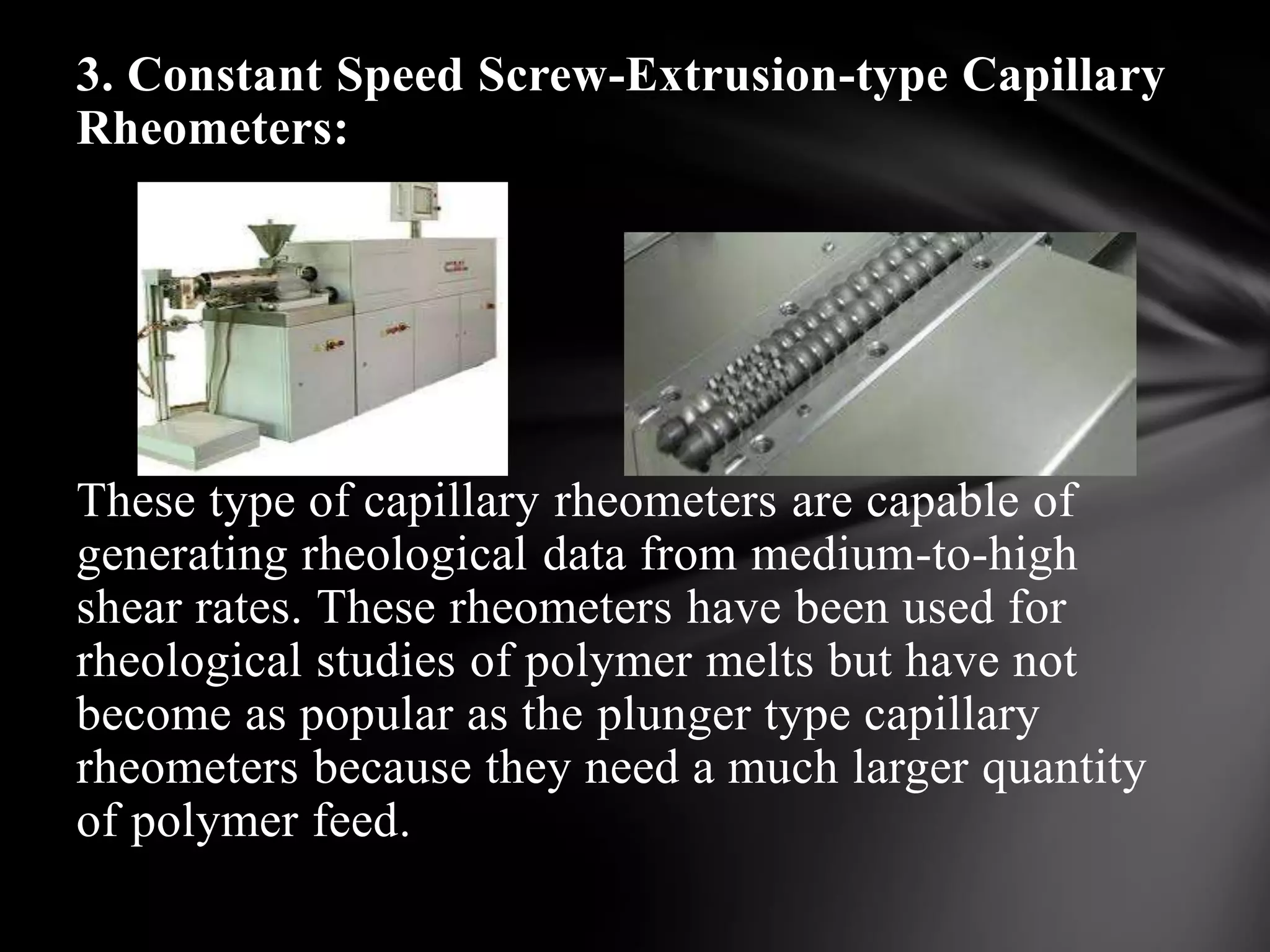 3. Constant Speed Screw-Extrusion-type Capillary
Rheometers:




These type of capillary rheometers are capable of
generating rheological data from medium-to-high
shear rates. These rheometers have been used for
rheological studies of polymer melts but have not
become as popular as the plunger type capillary
rheometers because they need a much larger quantity
of polymer feed.
 