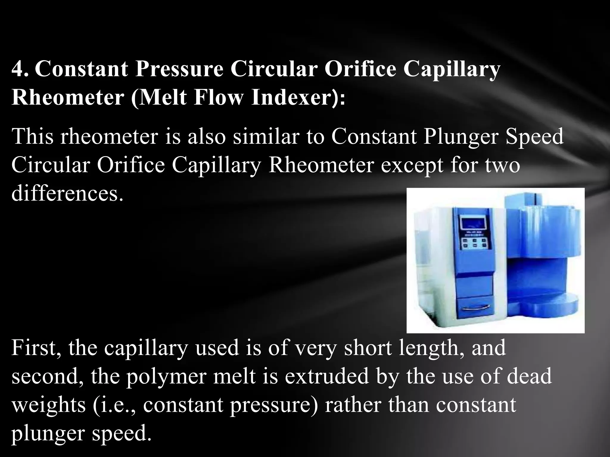 4. Constant Pressure Circular Orifice Capillary
Rheometer (Melt Flow Indexer):
This rheometer is also similar to Constant Plunger Speed
Circular Orifice Capillary Rheometer except for two
differences.




First, the capillary used is of very short length, and
second, the polymer melt is extruded by the use of dead
weights (i.e., constant pressure) rather than constant
plunger speed.
 