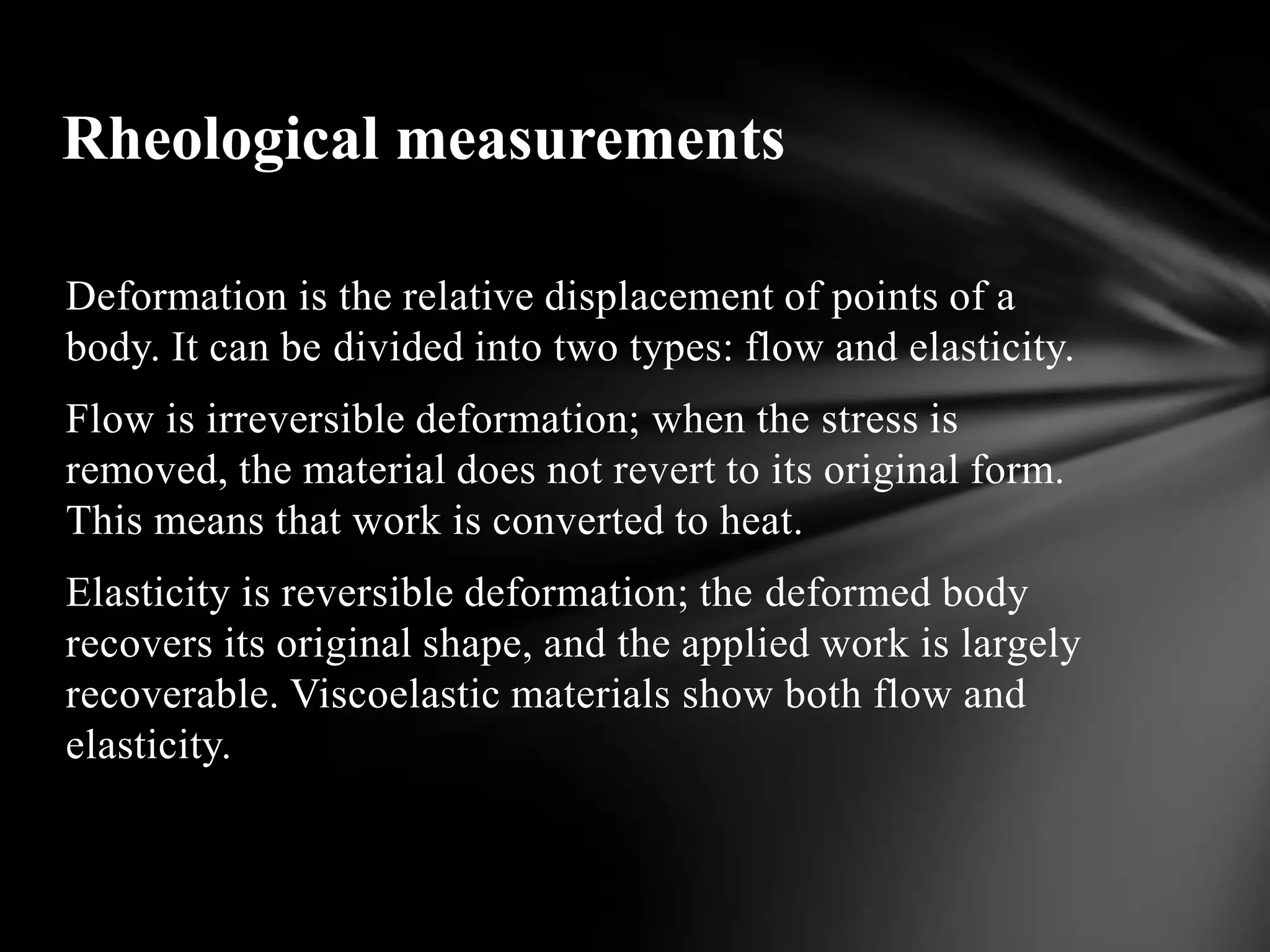 Rheological measurements

Deformation is the relative displacement of points of a
body. It can be divided into two types: flow and elasticity.
Flow is irreversible deformation; when the stress is
removed, the material does not revert to its original form.
This means that work is converted to heat.
Elasticity is reversible deformation; the deformed body
recovers its original shape, and the applied work is largely
recoverable. Viscoelastic materials show both flow and
elasticity.
 