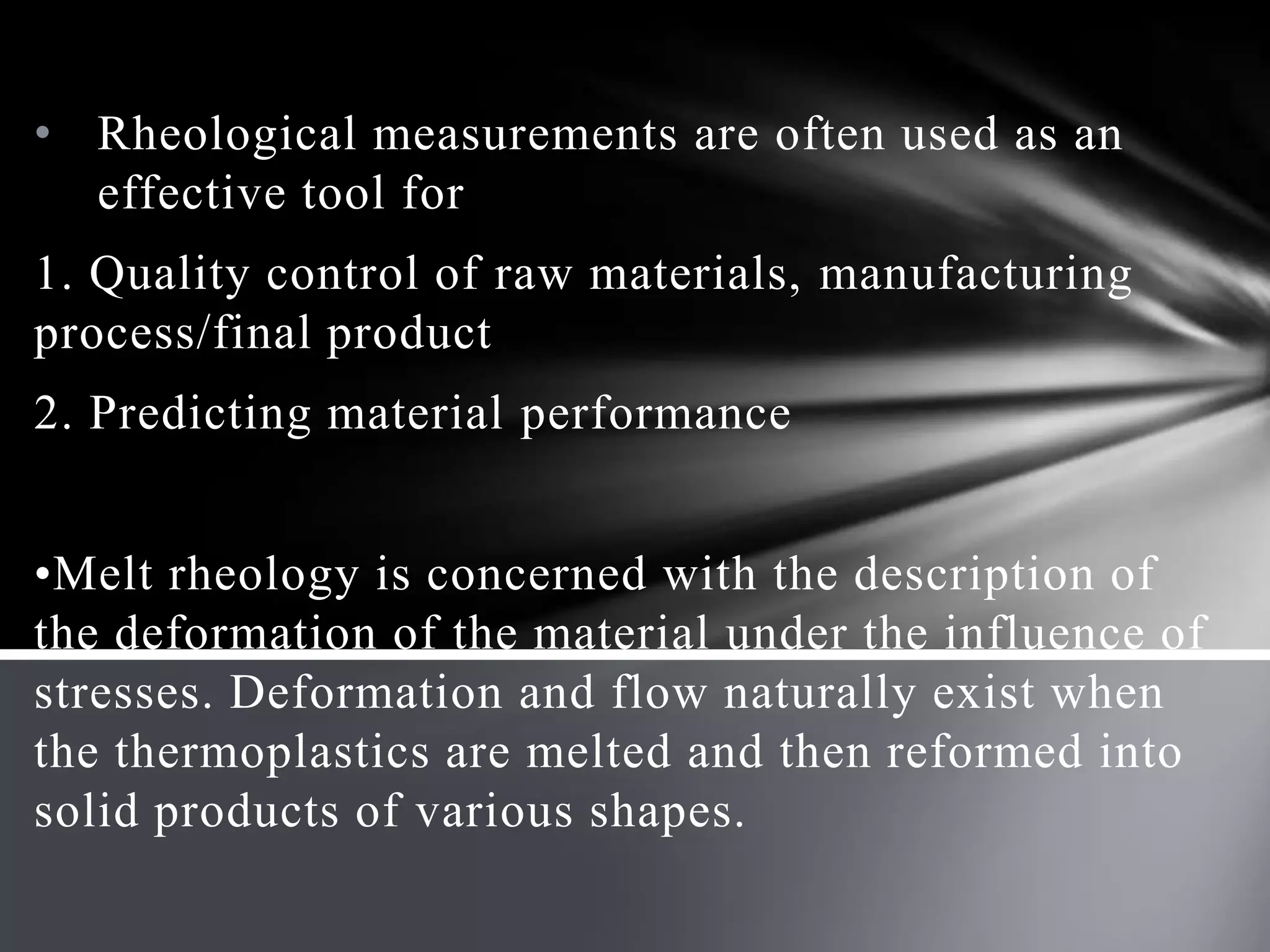 • Rheological measurements are often used as an
  effective tool for
1. Quality control of raw materials, manufacturing
process/final product
2. Predicting material performance


•Melt rheology is concerned with the description of
the deformation of the material under the influence of
stresses. Deformation and flow naturally exist when
the thermoplastics are melted and then reformed into
solid products of various shapes.
 