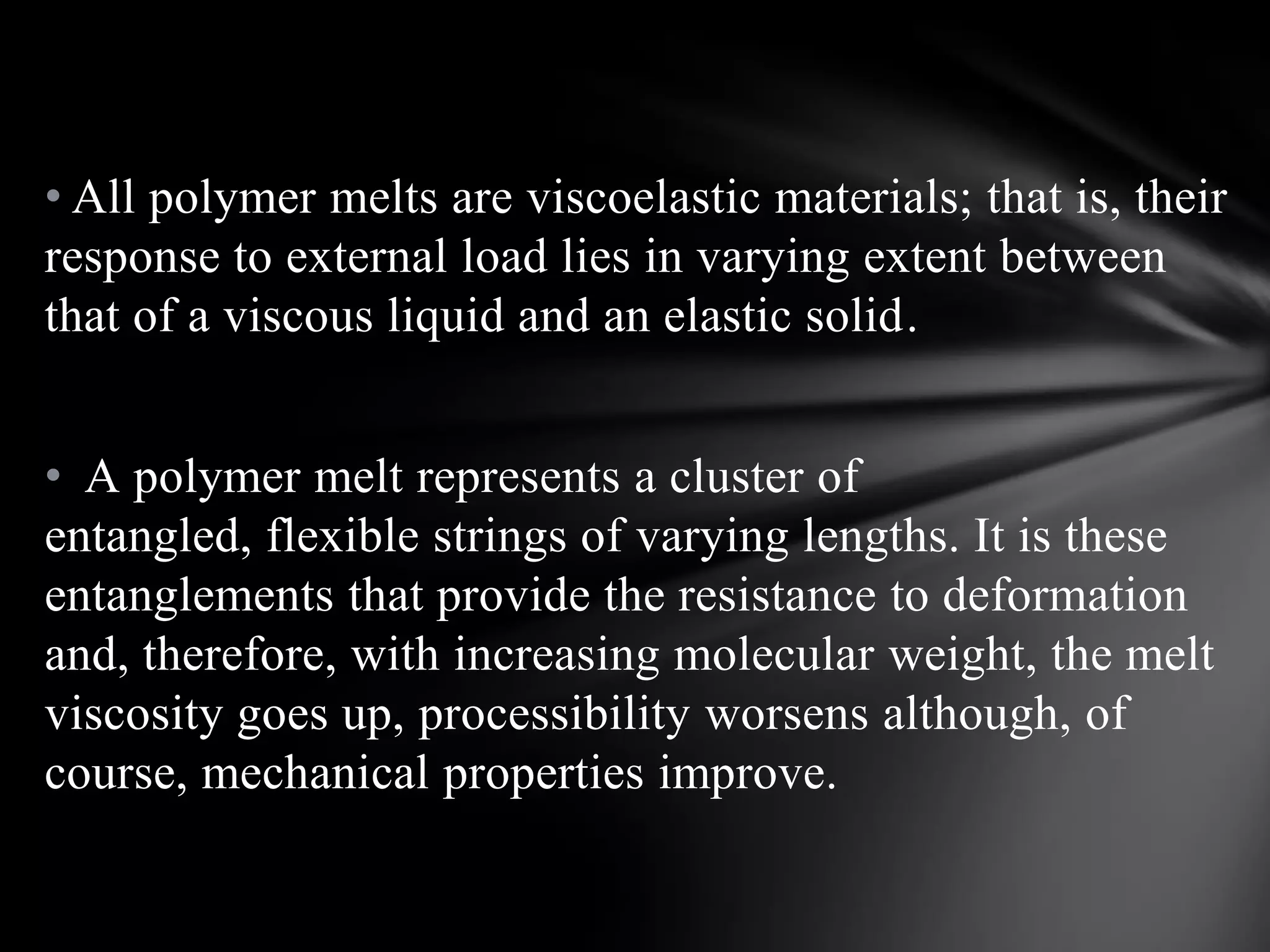 • All polymer melts are viscoelastic materials; that is, their
response to external load lies in varying extent between
that of a viscous liquid and an elastic solid.


• A polymer melt represents a cluster of
entangled, flexible strings of varying lengths. It is these
entanglements that provide the resistance to deformation
and, therefore, with increasing molecular weight, the melt
viscosity goes up, processibility worsens although, of
course, mechanical properties improve.
 