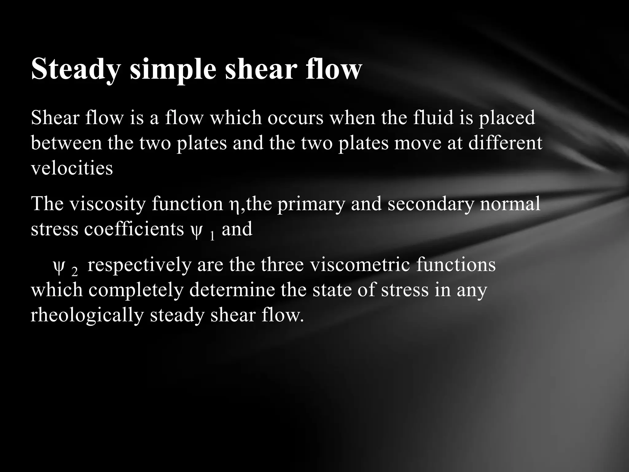 Steady simple shear flow
Shear flow is a flow which occurs when the fluid is placed
between the two plates and the two plates move at different
velocities
The viscosity function η,the primary and secondary normal
stress coefficients ψ 1 and
  ψ 2 respectively are the three viscometric functions
which completely determine the state of stress in any
rheologically steady shear flow.
 