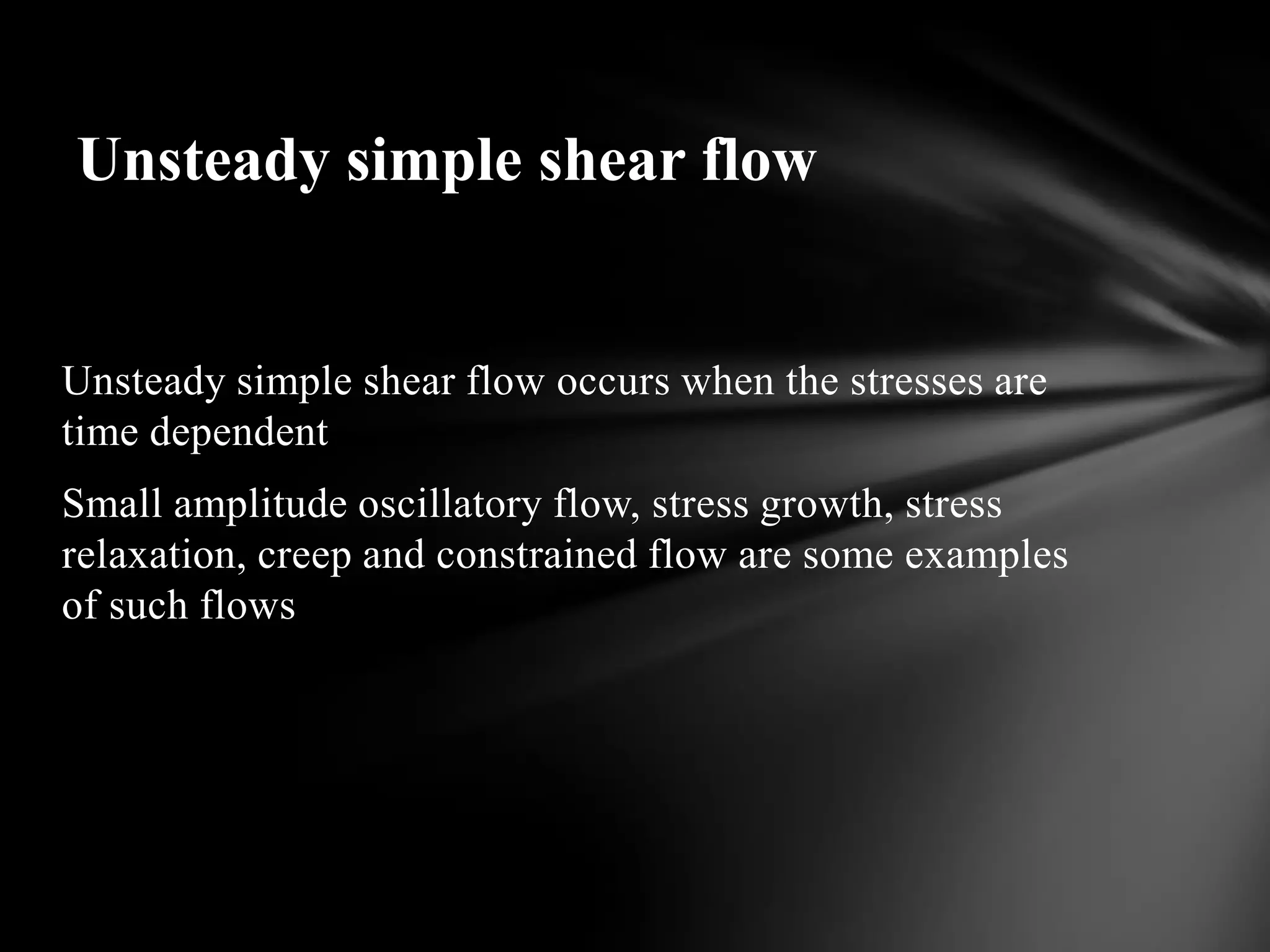 Unsteady simple shear flow


Unsteady simple shear flow occurs when the stresses are
time dependent
Small amplitude oscillatory flow, stress growth, stress
relaxation, creep and constrained flow are some examples
of such flows
 
