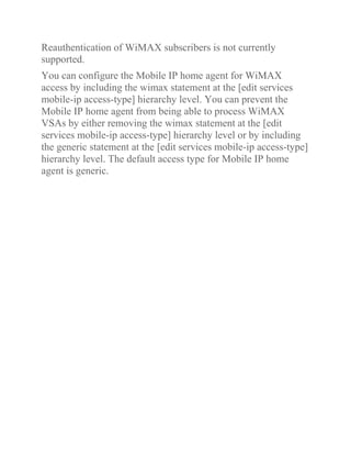 Reauthentication of WiMAX subscribers is not currently
supported.
You can configure the Mobile IP home agent for WiMAX
access by including the wimax statement at the [edit services
mobile-ip access-type] hierarchy level. You can prevent the
Mobile IP home agent from being able to process WiMAX
VSAs by either removing the wimax statement at the [edit
services mobile-ip access-type] hierarchy level or by including
the generic statement at the [edit services mobile-ip access-type]
hierarchy level. The default access type for Mobile IP home
agent is generic.
 