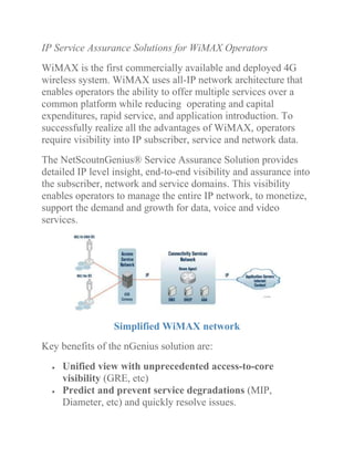 IP Service Assurance Solutions for WiMAX Operators
WiMAX is the first commercially available and deployed 4G
wireless system. WiMAX uses all-IP network architecture that
enables operators the ability to offer multiple services over a
common platform while reducing operating and capital
expenditures, rapid service, and application introduction. To
successfully realize all the advantages of WiMAX, operators
require visibility into IP subscriber, service and network data.
The NetScoutnGenius® Service Assurance Solution provides
detailed IP level insight, end-to-end visibility and assurance into
the subscriber, network and service domains. This visibility
enables operators to manage the entire IP network, to monetize,
support the demand and growth for data, voice and video
services.
Simplified WiMAX network
Key benefits of the nGenius solution are:
Unified view with unprecedented access-to-core
visibility (GRE, etc)
Predict and prevent service degradations (MIP,
Diameter, etc) and quickly resolve issues.
 