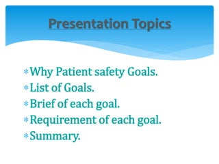 Presentation Topics 
Why Patient safety Goals. 
List of Goals. 
Brief of each goal. 
Requirement of each goal. 
Summary. 
 