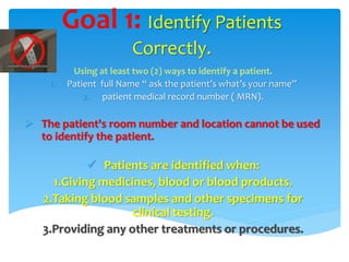 Goal 1: Identify Patients 
Correctly. 
Using at least two (2) ways to identify a patient. 
1. Patient full Name “ ask the patient’s what’s your name” 
2. patient medical record number ( MRN). 
 The patient's room number and location cannot be used 
to identify the patient. 
 Patients are identified when: 
1.Giving medicines, blood or blood products. 
2.Taking blood samples and other specimens for 
clinical testing. 
3.Providing any other treatments or procedures. 
 