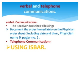 verbal and telephone 
communications. 
verbaL Communication:- 
• The Receiver does the Following: 
 Document the order immediately on the Physician 
order sheet ( Including date and time , Physician 
name & pager no. ) . 
• Telephone Communication:- 
USING ISBAR. 
 