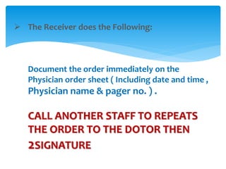  The Receiver does the Following: 
Document the order immediately on the 
Physician order sheet ( Including date and time , 
Physician name & pager no. ) . 
CALL ANOTHER STAFF TO REPEATS 
THE ORDER TO THE DOTOR THEN 
2SIGNATURE 
 