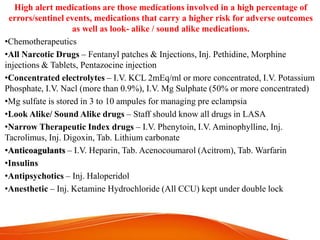 High alert medications are those medications involved in a high percentage of
errors/sentinel events, medications that carry a higher risk for adverse outcomes
as well as look- alike / sound alike medications.
•Chemotherapeutics
•All Narcotic Drugs – Fentanyl patches & Injections, Inj. Pethidine, Morphine
injections & Tablets, Pentazocine injection
•Concentrated electrolytes – I.V. KCL 2mEq/ml or more concentrated, I.V. Potassium
Phosphate, I.V. Nacl (more than 0.9%), I.V. Mg Sulphate (50% or more concentrated)
•Mg sulfate is stored in 3 to 10 ampules for managing pre eclampsia
•Look Alike/ Sound Alike drugs – Staff should know all drugs in LASA
•Narrow Therapeutic Index drugs – I.V. Phenytoin, I.V. Aminophylline, Inj.
Tacrolimus, Inj. Digoxin, Tab. Lithium carbonate
•Anticoagulants – I.V. Heparin, Tab. Acenocoumarol (Acitrom), Tab. Warfarin
•Insulins
•Antipsychotics – Inj. Haloperidol
•Anesthetic – Inj. Ketamine Hydrochloride (All CCU) kept under double lock
 