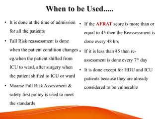 When to be Used.....
• If the AFRAT score is more than or
equal to 45 then the Reassessment is
done every 48 hrs
• If it is less than 45 then re-
assessment is done every 7th day
• It is done except for HDU and ICU
patients because they are already
considered to be vulnerable
• It is done at the time of admission
for all the patients
• Fall Risk reassessment is done
when the patient condition changes
eg.when the patient shifted from
ICU to ward, after surgery when
the patient shifted to ICU or ward
• Moarse Fall Risk Assessment &
safety first policy is used to meet
the standards
 