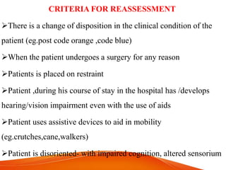 CRITERIA FOR REASSESSMENT
There is a change of disposition in the clinical condition of the
patient (eg.post code orange ,code blue)
When the patient undergoes a surgery for any reason
Patients is placed on restraint
Patient ,during his course of stay in the hospital has /develops
hearing/vision impairment even with the use of aids
Patient uses assistive devices to aid in mobility
(eg.crutches,cane,walkers)
Patient is disoriented- with impaired cognition, altered sensorium
 