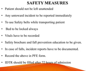 SAFETY MEASURES
• Patient should not be left unattended
• Any untoward incident to be reported immediately
• To use Safety belts while transporting patient
• Bed to be locked always
• Vitals have to be recorded
• Safety brochure and fall prevention education to be given.
• In case of falls, incident reports have to be documented.
• Record the above in PFE form.
• IDTR should be filled after 72 hours of admission
 