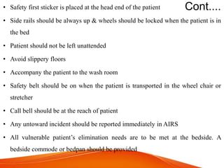 Cont....
• Safety first sticker is placed at the head end of the patient
• Side rails should be always up & wheels should be locked when the patient is in
the bed
• Patient should not be left unattended
• Avoid slippery floors
• Accompany the patient to the wash room
• Safety belt should be on when the patient is transported in the wheel chair or
stretcher
• Call bell should be at the reach of patient
• Any untoward incident should be reported immediately in AIRS
• All vulnerable patient’s elimination needs are to be met at the bedside. A
bedside commode or bedpan should be provided
 