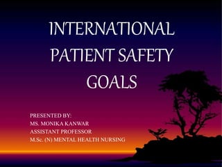 INTERNATIONAL
PATIENT SAFETY
GOALS
PRESENTED BY:
MS. MONIKA KANWAR
ASSISTANT PROFESSOR
M.Sc. (N) MENTAL HEALTH NURSING
 