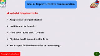 Nursing Education Team 10
Goal 2: Improve effective communication
 Verbal & Telephone Order
 Accepted only in urgent situation
 Inability to write the order
 Write down - Read back – Confirm
 Physician should sign on it within 24 hr
 Not accepted for blood transfusion or chemotherapy
 