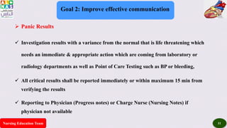 Nursing Education Team 11
Goal 2: Improve effective communication
 Panic Results
 Investigation results with a variance from the normal that is life threatening which
needs an immediate & appropriate action which are coming from laboratory or
radiology departments as well as Point of Care Testing such as BP or bleeding,
 All critical results shall be reported immediately or within maximum 15 min from
verifying the results
 Reporting to Physician (Progress notes) or Charge Nurse (Nursing Notes) if
physician not available
 