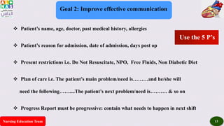 Nursing Education Team 13
Goal 2: Improve effective communication
 Patient’s name, age, doctor, past medical history, allergies
 Patient’s reason for admission, date of admission, days post op
 Present restrictions i.e. Do Not Resuscitate, NPO, Free Fluids, Non Diabetic Diet
 Plan of care i.e. The patient’s main problem/need is………and he/she will
need the following……....The patient’s next problem/need is………. & so on
 Progress Report must be progressive: contain what needs to happen in next shift
Use the 5 P’s
 