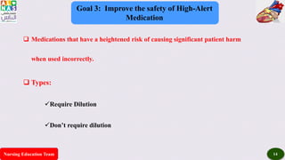 Nursing Education Team 14
Goal 3: Improve the safety of High-Alert
Medication
 Medications that have a heightened risk of causing significant patient harm
when used incorrectly.
 Types:
Require Dilution
Don’t require dilution
 