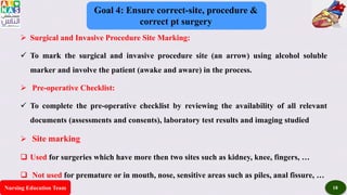 Nursing Education Team 18
Goal 4: Ensure correct-site, procedure &
correct pt surgery
 Surgical and Invasive Procedure Site Marking:
 To mark the surgical and invasive procedure site (an arrow) using alcohol soluble
marker and involve the patient (awake and aware) in the process.
 Pre-operative Checklist:
 To complete the pre-operative checklist by reviewing the availability of all relevant
documents (assessments and consents), laboratory test results and imaging studied
 Site marking
 Used for surgeries which have more then two sites such as kidney, knee, fingers, …
 Not used for premature or in mouth, nose, sensitive areas such as piles, anal fissure, …
 