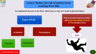 Nursing Education Team 22
Goal 6: Reduce the risk of patient harm
resulting from falls
An unplanned descent on the floor which may or may not result in physical injury
Types of Fall
Accidental Physiological
Expected Unexpected
Fall assessment and prevention
start once the patient arrived
Al Nas hospital entry.
Fall
 