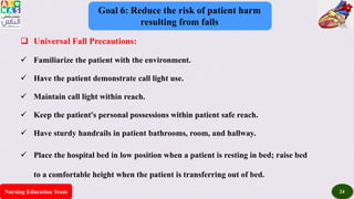Nursing Education Team 24
Goal 6: Reduce the risk of patient harm
resulting from falls
 Universal Fall Precautions:
 Familiarize the patient with the environment.
 Have the patient demonstrate call light use.
 Maintain call light within reach.
 Keep the patient's personal possessions within patient safe reach.
 Have sturdy handrails in patient bathrooms, room, and hallway.
 Place the hospital bed in low position when a patient is resting in bed; raise bed
to a comfortable height when the patient is transferring out of bed.
 