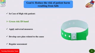 Nursing Education Team 26
Goal 6: Reduce the risk of patient harm
resulting from falls
 In Case of High risk patient:
 Green risk ID band
 Apply universal measures
 Develop care plan related to the cause
 Regular assessment
 
